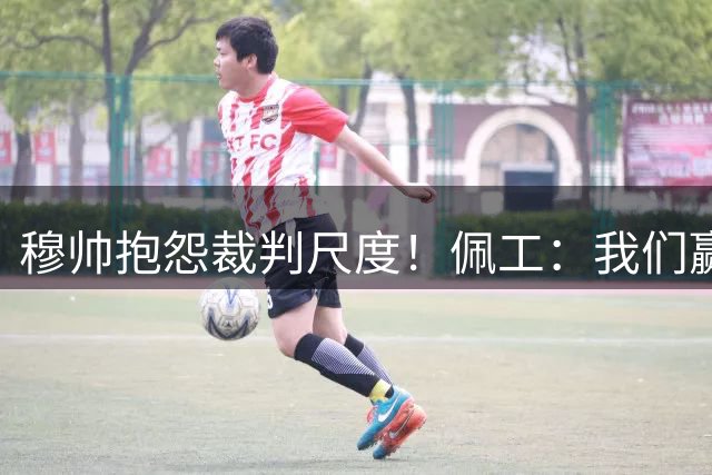穆帅抱怨裁判尺度！佩工：我们赢球并非因为裁判，而是把握住机会