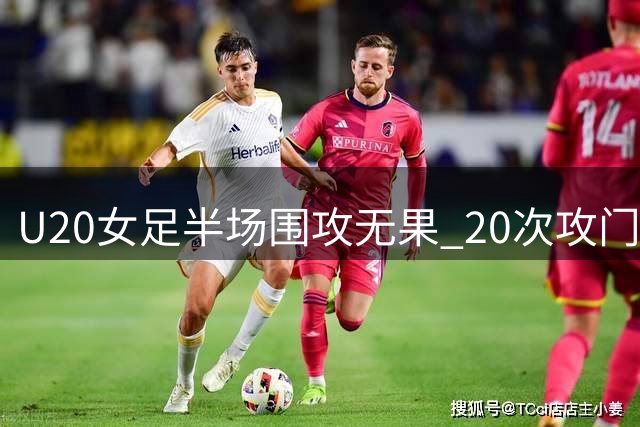 U20女足半场围攻无果 20次攻门仅3正5良机被浪费